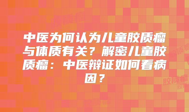 中医为何认为儿童胶质瘤与体质有关？解密儿童胶质瘤：中医辩证如何看病因？