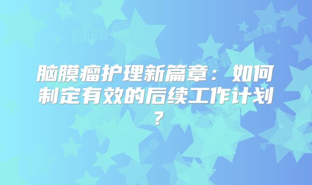 脑膜瘤护理新篇章：如何制定有效的后续工作计划？