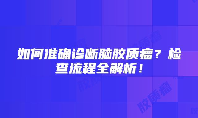 如何准确诊断脑胶质瘤？检查流程全解析！