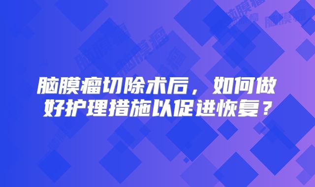 脑膜瘤切除术后，如何做好护理措施以促进恢复？