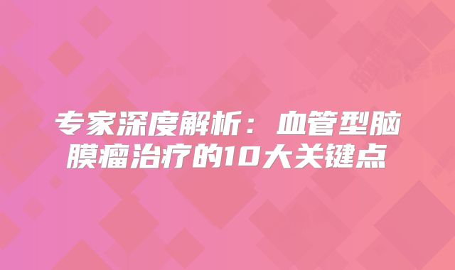 专家深度解析：血管型脑膜瘤治疗的10大关键点