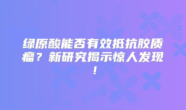 绿原酸能否有效抵抗胶质瘤？新研究揭示惊人发现！