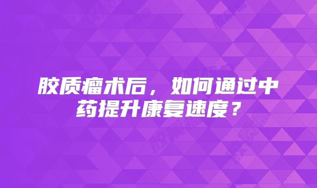 胶质瘤术后，如何通过中药提升康复速度？