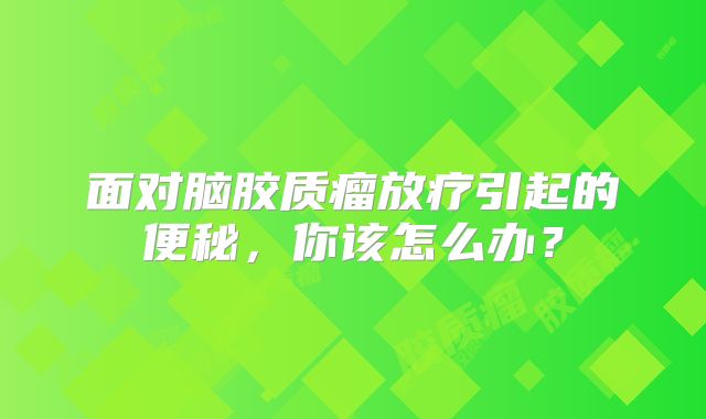 面对脑胶质瘤放疗引起的便秘，你该怎么办？