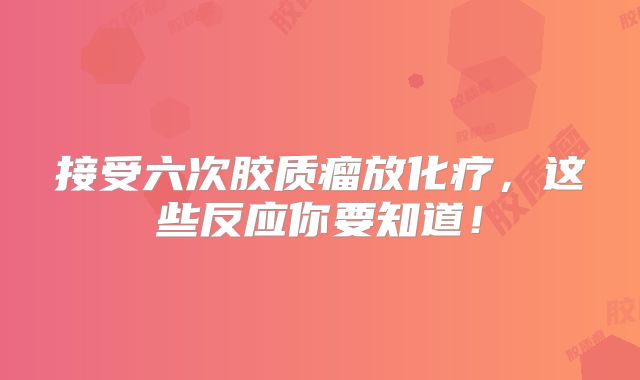 接受六次胶质瘤放化疗，这些反应你要知道！