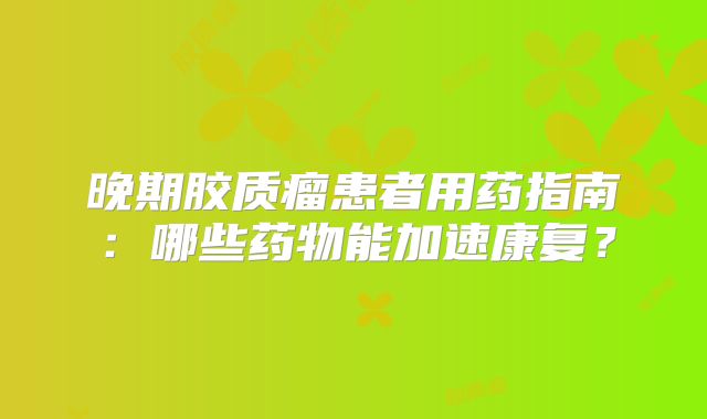 晚期胶质瘤患者用药指南：哪些药物能加速康复？