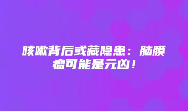 咳嗽背后或藏隐患：脑膜瘤可能是元凶！