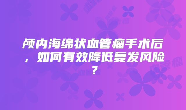 颅内海绵状血管瘤手术后，如何有效降低复发风险？