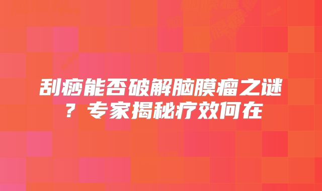 刮痧能否破解脑膜瘤之谜？专家揭秘疗效何在