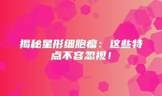 揭秘星形细胞瘤：这些特点不容忽视！