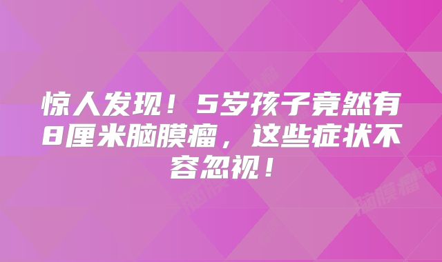 惊人发现！5岁孩子竟然有8厘米脑膜瘤，这些症状不容忽视！