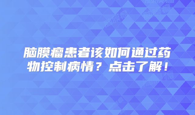 脑膜瘤患者该如何通过药物控制病情？点击了解！