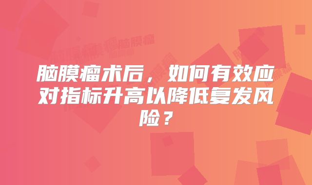 脑膜瘤术后，如何有效应对指标升高以降低复发风险？