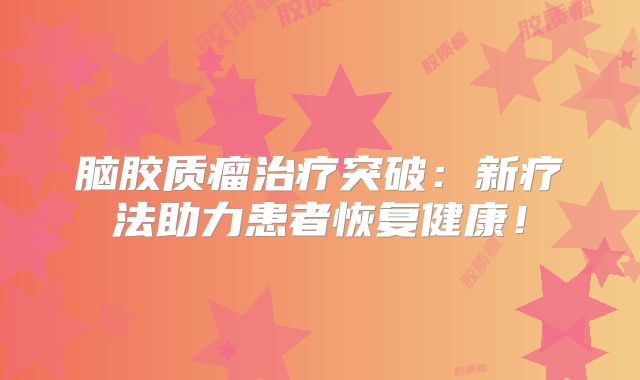 脑胶质瘤治疗突破：新疗法助力患者恢复健康！