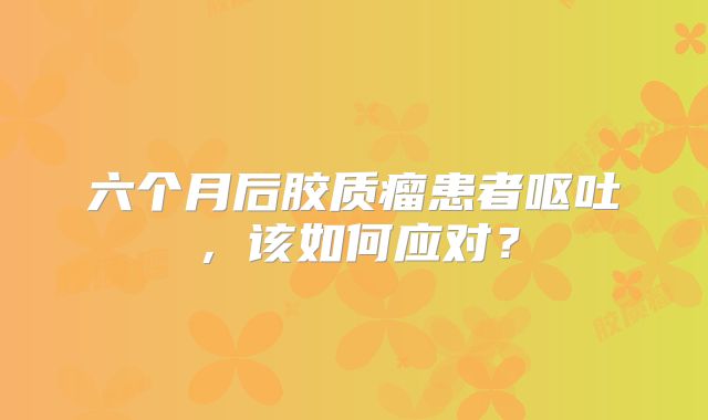 六个月后胶质瘤患者呕吐，该如何应对？