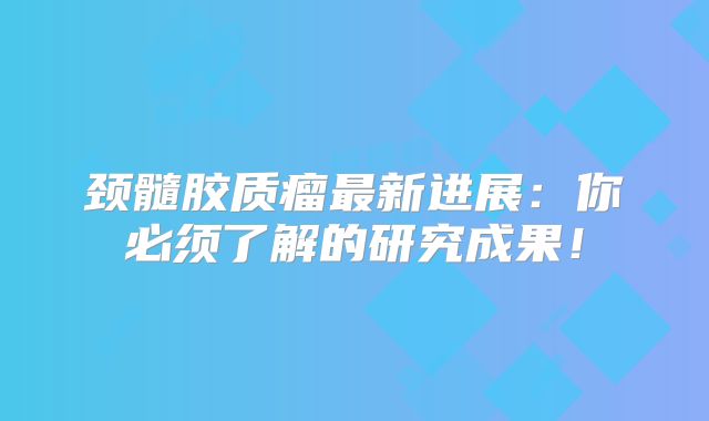 颈髓胶质瘤最新进展：你必须了解的研究成果！