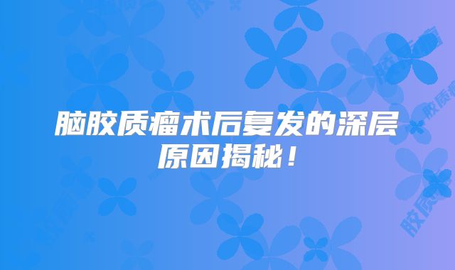 脑胶质瘤术后复发的深层原因揭秘！