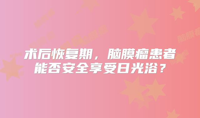 术后恢复期，脑膜瘤患者能否安全享受日光浴？