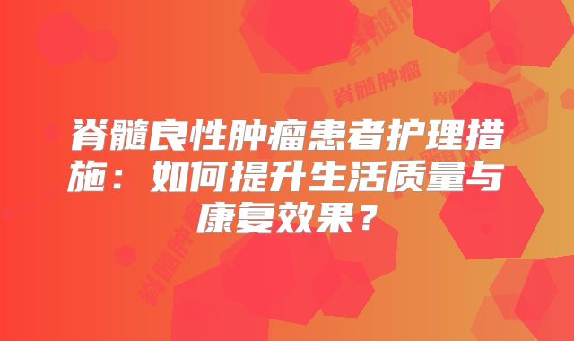 脊髓良性肿瘤患者护理措施：如何提升生活质量与康复效果？