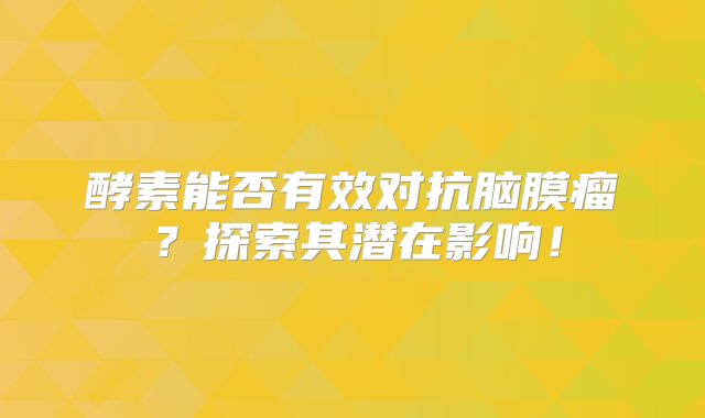 酵素能否有效对抗脑膜瘤？探索其潜在影响！