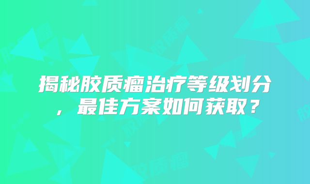 揭秘胶质瘤治疗等级划分，最佳方案如何获取？