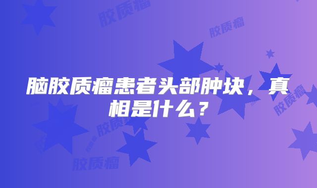 脑胶质瘤患者头部肿块，真相是什么？