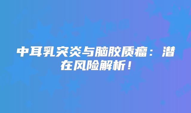 中耳乳突炎与脑胶质瘤：潜在风险解析！