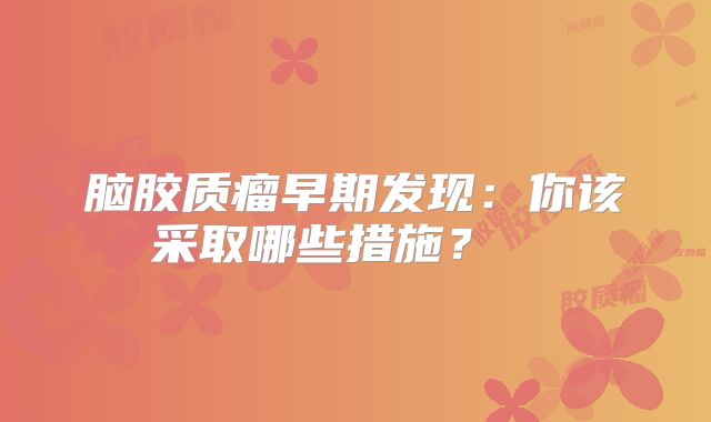 脑胶质瘤早期发现：你该采取哪些措施？  