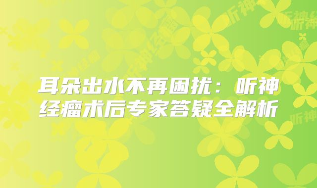 耳朵出水不再困扰：听神经瘤术后专家答疑全解析