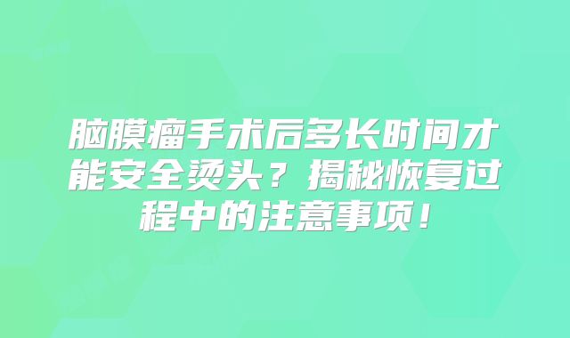 脑膜瘤手术后多长时间才能安全烫头？揭秘恢复过程中的注意事项！