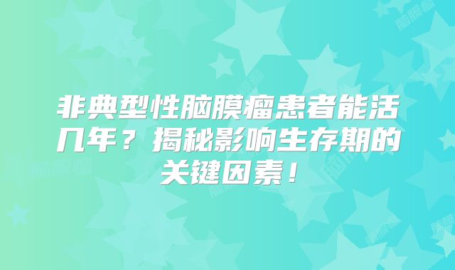 非典型性脑膜瘤患者能活几年？揭秘影响生存期的关键因素！
