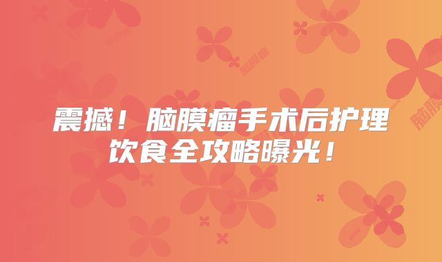 震撼！脑膜瘤手术后护理饮食全攻略曝光！