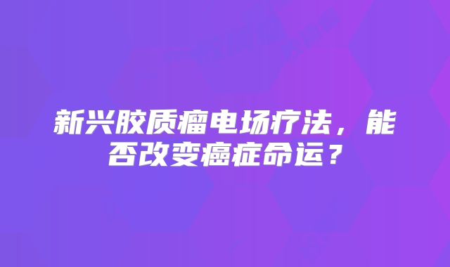 新兴胶质瘤电场疗法，能否改变癌症命运？