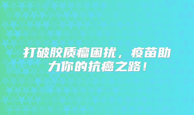 打破胶质瘤困扰，疫苗助力你的抗癌之路！
