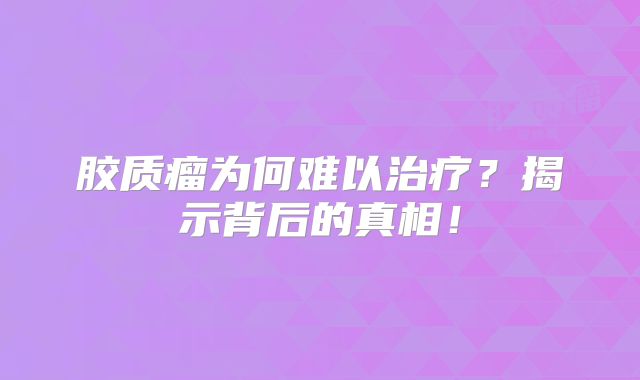 胶质瘤为何难以治疗？揭示背后的真相！