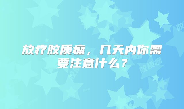 放疗胶质瘤，几天内你需要注意什么？