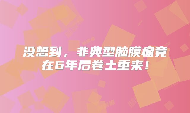 没想到，非典型脑膜瘤竟在6年后卷土重来！