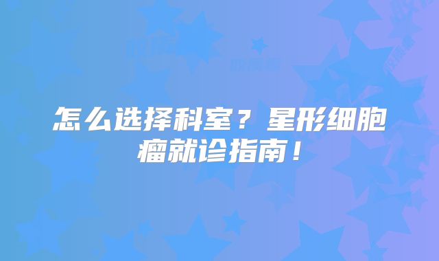 怎么选择科室？星形细胞瘤就诊指南！