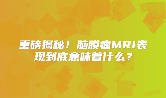 重磅揭秘！脑膜瘤MRI表现到底意味着什么？