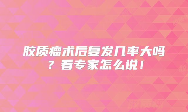 胶质瘤术后复发几率大吗？看专家怎么说！