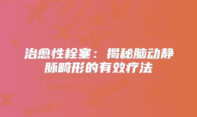 治愈性栓塞：揭秘脑动静脉畸形的有效疗法