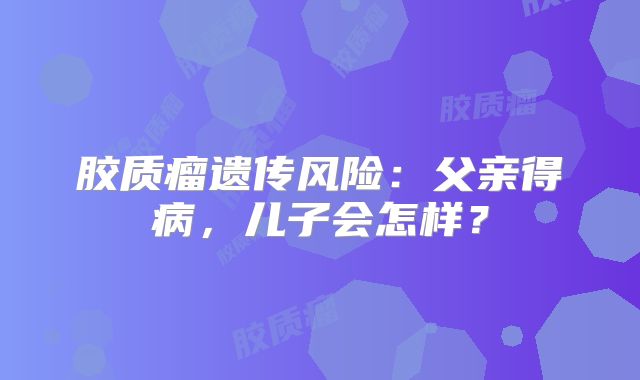 胶质瘤遗传风险：父亲得病，儿子会怎样？