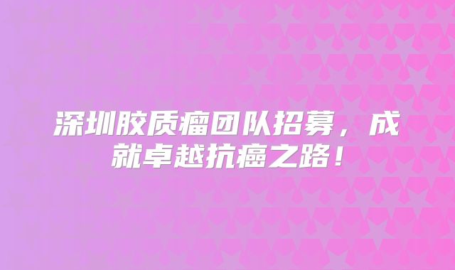 深圳胶质瘤团队招募，成就卓越抗癌之路！