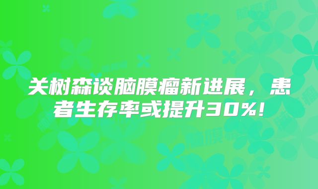 关树森谈脑膜瘤新进展，患者生存率或提升30%!