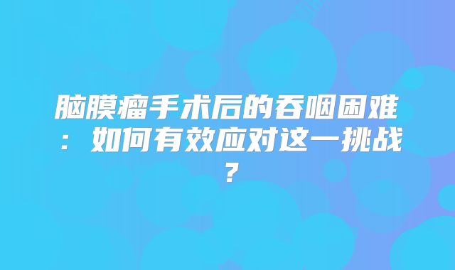 脑膜瘤手术后的吞咽困难：如何有效应对这一挑战？