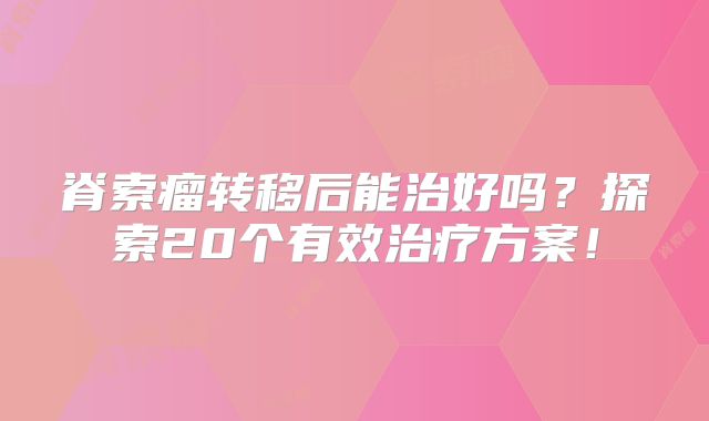 脊索瘤转移后能治好吗？探索20个有效治疗方案！
