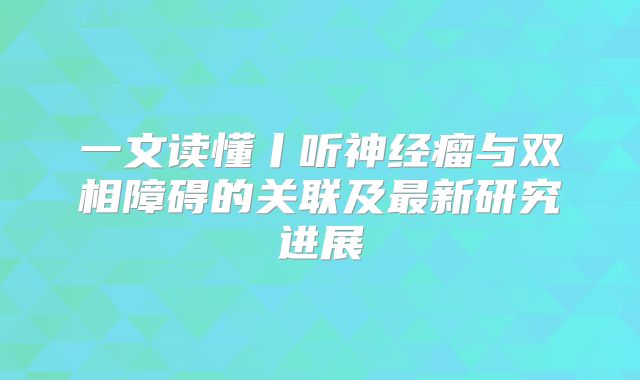 一文读懂丨听神经瘤与双相障碍的关联及最新研究进展