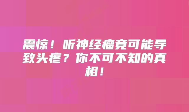 震惊！听神经瘤竟可能导致头疼？你不可不知的真相！