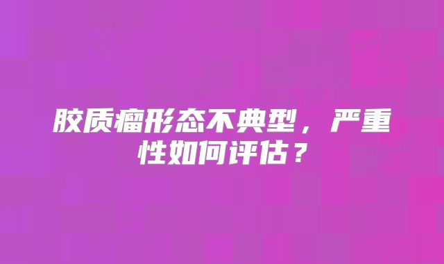 胶质瘤形态不典型，严重性如何评估？