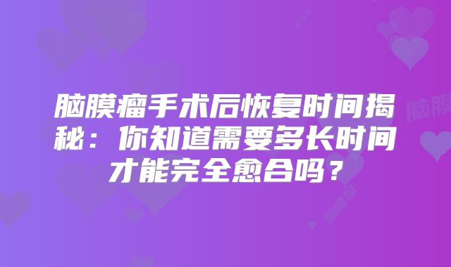 脑膜瘤手术后恢复时间揭秘：你知道需要多长时间才能完全愈合吗？